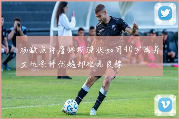 杨毅点评詹姆斯现状如同40岁离异女性条件优越却难觅良缘