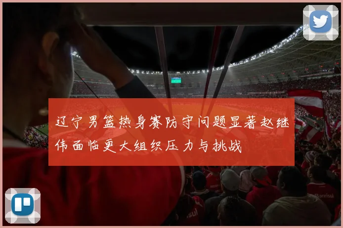 辽宁男篮热身赛防守问题显著赵继伟面临更大组织压力与挑战