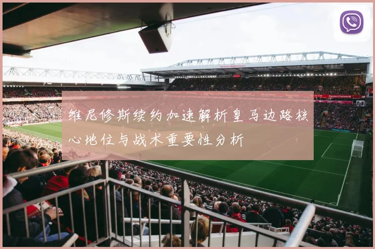 维尼修斯续约加速解析皇马边路核心地位与战术重要性分析