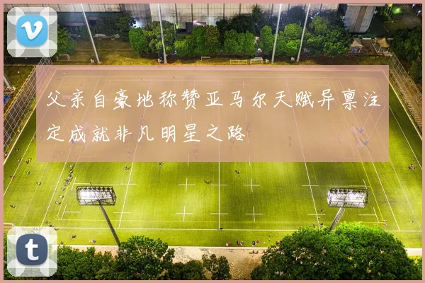 父亲自豪地称赞亚马尔天赋异禀注定成就非凡明星之路