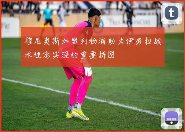 穆尼奥斯加盟利物浦助力伊劳拉战术理念实现的重要拼图