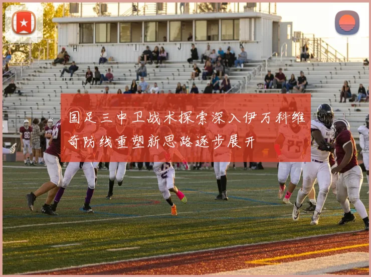 国足三中卫战术探索深入伊万科维奇防线重塑新思路逐步展开