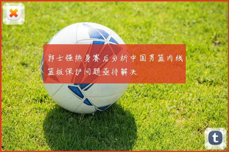 郭士强热身赛后分析中国男篮内线篮板保护问题亟待解决
