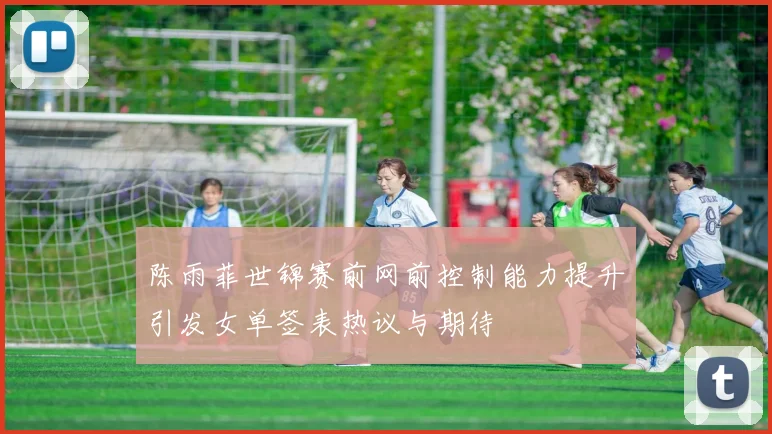 陈雨菲世锦赛前网前控制能力提升引发女单签表热议与期待