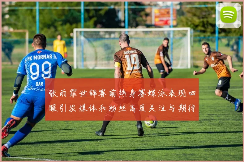 张雨霏世锦赛前热身赛蝶泳表现回暖引发媒体和粉丝高度关注与期待