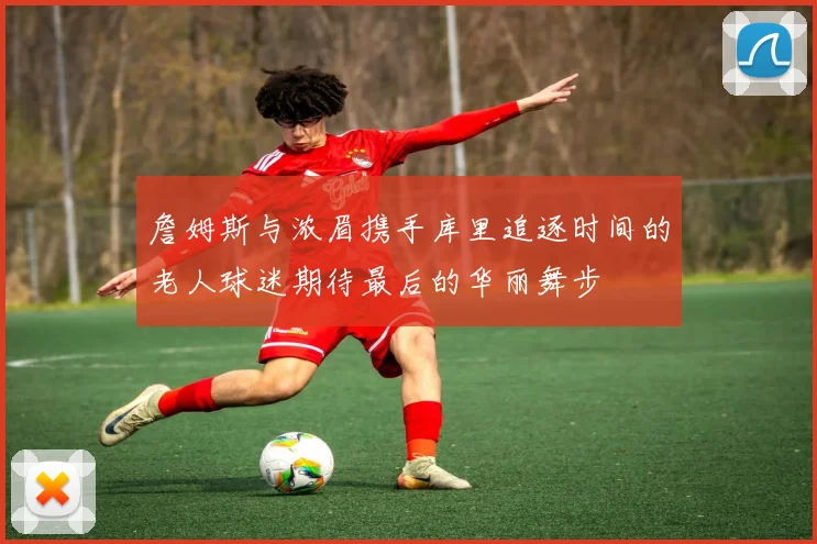 詹姆斯与浓眉携手库里追逐时间的老人球迷期待最后的华丽舞步